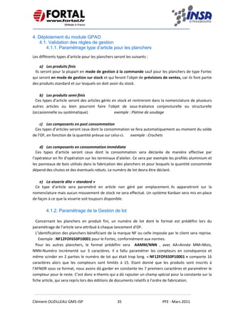    
 
 
 
Clément OUZILLEAU GM5‐ISP  35  PFE ‐ Mars 2011 
 
4. Déploiement du module GPAO
4.1. Validation des règles de gestion
4.1.1. Paramétrage type d’article pour les planchers
Les différents types d’article pour les planchers seront les suivants : 
a) Les produits finis 
Ils seront pour la plupart en mode de gestion à la commande sauf pour les planchers de type Fortec 
qui seront en mode de gestion sur stock et qui feront l’objet de prévisions de ventes, car ils font partie 
des produits standard et sur lesquels on doit avoir du stock. 
 
b) Les produits semi‐finis 
Ces types d’article seront des articles gérés en stock et rentreront dans la nomenclature de plusieurs 
autres  articles  ou  bien  pourront  faire  l’objet  de  sous‐traitance  conjoncturelle  ou  structurelle 
(occasionnelle ou systématique).           exemple : Platine de soudage 
 
c) Les composants en post consommation 
Ces types d’articles seront ceux dont la consommation se fera automatiquement au moment du solde 
de l’OF, en fonction de la quantité prévue sur celui‐ci.   exemple : Crochets 
 
d) Les composants en consommation immédiate 
Ces  types  d’article  seront  ceux  dont  la  consommation  sera  déclarée  de  manière  effective  par 
l’opérateur en fin d’opération sur les terminaux d’atelier. Ce sera par exemple les profilés aluminium et 
les panneaux de bois utilisés dans la fabrication des planchers et pour lesquels la quantité consommée 
dépend des chutes et des éventuels rebuts. Le numéro de lot devra être déclaré. 
 
e) La visserie dite « standard » 
Ce  type  d’article  sera  paramétré  en  article  non  géré  par  emplacement. Ils  apparaitront  sur  la 
nomenclature mais aucun mouvement de stock ne sera effectué. Un système Kanban sera mis en place 
de façon à ce que la visserie soit toujours disponible. 
 
4.1.2. Paramétrage de la Gestion de lot
Concernant  les  planchers  en  produit  fini,  un  numéro  de  lot  dont  le  format  est  prédéfini  lors  du 
paramétrage de l’article sera attribué à chaque lancement d’OF. 
L’identification des planchers bénéficiant de la marque NF ou celle imposée par le client sera reprise. 
  Exemple : NF12FOF650P10001 pour le Fortec, conformément aux normes. 
Pour  les  autres  planchers,  le  format  prédéfini  sera    AAMM/NNN  ,  avec  AA=Année  MM=Mois, 
NNN=Numéro  incrémenté  sur  3  caractères.  Il  a  fallu  paramétrer  les  compteurs  en  conséquence  et 
même scinder en 2 parties le numéro de lot qui était trop long. « NF12FOF650P10001 » comporte 16 
caractères  alors  que  les  compteurs  sont  limités  à  15.  Etant  donné  que  les  produits  sont  inscrits  à 
l’AFNOR sous ce format, nous avons dû garder en constante les 7 premiers caractères et paramétrer le 
compteur pour le reste. C’est donc e‐themis qui a dû rajouter un champ spécial pour la constante sur la 
fiche article, qui sera repris lors des éditions de documents relatifs à l’ordre de fabrication. 
 