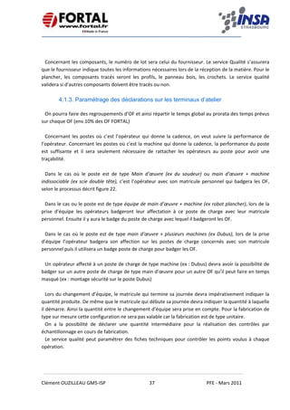    
 
 
 
Clément OUZILLEAU GM5‐ISP  37  PFE ‐ Mars 2011 
 
 
 
Concernant les composants, le numéro de lot sera celui du fournisseur. Le service Qualité s’assurera 
que le fournisseur indique toutes les informations nécessaires lors de la réception de la matière. Pour le 
plancher,  les  composants  tracés  seront  les  profils,  le  panneau  bois,  les  crochets.  Le  service  qualité 
validera si d’autres composants doivent être tracés ou non. 
 
4.1.3. Paramétrage des déclarations sur les terminaux d’atelier
 
On pourra faire des regroupements d’OF et ainsi répartir le temps global au prorata des temps prévus 
sur chaque OF (env.10% des OF FORTAL) 
 
Concernant les postes où c’est l’opérateur qui donne la cadence, on veut suivre la performance de 
l’opérateur. Concernant les postes où c'est la machine qui donne la cadence, la performance du poste 
est  suffisante  et  il  sera  seulement  nécessaire  de  rattacher  les  opérateurs  au  poste  pour  avoir  une 
traçabilité. 
 
Dans  le  cas  où  le  poste  est  de  type  Main  d’œuvre  (ex  du  soudeur)  ou  main  d’œuvre  +  machine 
indissociable (ex scie double tête), c’est l’opérateur avec son matricule personnel qui badgera les OF, 
selon le processus décrit figure 22. 
 
Dans le cas ou le poste est de type équipe de main d’œuvre + machine (ex robot plancher), lors de la 
prise  d’équipe  les  opérateurs  badgeront  leur  affectation  à  ce  poste  de  charge  avec  leur  matricule 
personnel. Ensuite il y aura le badge du poste de charge avec lequel il badgeront les OF. 
 
Dans le cas où le poste est de type main d’œuvre + plusieurs machines (ex Dubus), lors de la prise 
d’équipe  l’opérateur  badgera  son  affection  sur  les  postes  de  charge  concernés  avec  son  matricule 
personnel puis il utilisera un badge poste de charge pour badger les OF. 
 
Un opérateur affecté à un poste de charge de type machine (ex : Dubus) devra avoir la possibilité de 
badger sur un autre poste de charge de type main d’œuvre pour un autre OF qu’il peut faire en temps 
masqué (ex : montage sécurité sur le poste Dubus) 
 
Lors du changement d’équipe, le matricule qui termine sa journée devra impérativement indiquer la 
quantité produite. De même que le matricule qui débute sa journée devra indiquer la quantité à laquelle 
il démarre. Ainsi la quantité entre le changement d’équipe sera prise en compte. Pour la fabrication de 
type sur mesure cette configuration ne sera pas valable car la fabrication est de type unitaire. 
On  a  la  possibilité  de  déclarer  une  quantité  intermédiaire  pour  la  réalisation  des  contrôles  par 
échantillonnage en cours de fabrication. 
Le service qualité peut paramétrer des fiches techniques pour contrôler les points voulus à chaque 
opération. 
   
 