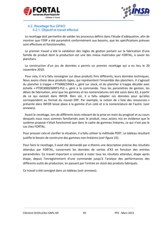    
 
 
 
Clément OUZILLEAU GM5‐ISP  39  PFE ‐ Mars 2011 
 
4.2. Recettage flux GPAO
4.2.1. Objectif et travail effectué
Le recettage doit permettre de valider les processus définis dans l’étude d’adéquation, afin de 
montrer que l’ERP a été paramétré conformément aux besoins, que les spécifications prévues 
sont effectives et fonctionnelles. 
Le premier travail a été la validation des règles de gestion portant sur la fabrication d’une 
famille de produit dont la production est une des mieux maitrisées par FORTAL, à savoir les 
planchers. 
La  construction  d’un  jeu  de  données  a  permis  un  premier  recettage  qui  a  eu  lieu  le  20 
novembre 2010. 
Pour cela, il m’a fallu renseigner sur deux produits finis différents, leurs données techniques. 
Nous avons choisi deux produits types, qui représentent l’ensemble des planchers. Il s’agissait 
du plancher à trappe « PT3000/594X3 », géré sur stock, et du plancher à trappe décalée avec 
échelle  « PTDE3000/600P3‐PLE »,  géré  à  la  commande.  Tous  les  paramètres  de  gestion,  les 
délais de fabrication, ainsi que les gammes et les nomenclatures ont été saisis dans X3, à partir 
de  ce  qui  existait  dans  INFOR.  Bien  sûr,  il  a  fallu  adapter  ces  données  pour  qu’elles 
correspondent  au  format  du  nouvel  ERP.  Par  exemple,  la  notion  de  « liste  des  ressources » 
présente dans INFOR laisse place à la gamme d’un coté et à la nomenclature de l’autre. (voir 
annexes). 
Avant le recettage, lors de différents tests relevant de la prise en main du progiciel et au cours 
desquels nous nous sommes familiarisés avec le produit, nous avions mis en évidence que le 
système proposé n’était fonctionnel que dans le cadre de gammes linéaires, ce qui n’est pas le 
cas chez FORTAL. 
Pour prouver cela et clarifier la situation, il a fallu utiliser la méthode PERT. Le tableau résultant 
justifie le besoin de construire des gammes non‐linéaires (voir figure 23). 
Pour faire le recettage, il avait été demandé par e‐themis une description précise des résultats 
attendus  par  FORTAL,  concernant  les  données  de  sorties  d’X3  en  fonction  des  entrées 
paramétrées. Ce travail important a consisté à noter tous les résultats attendus, étape après 
étape,  depuis  l’enregistrement  d’une  commande  jusqu’à  l’analyse  des  performances  des 
différents outils de production, en passant par l’entrée en stock des produits fabriqués. 
Ce travail a été consigné dans un tableau (voir annexes). 
 
