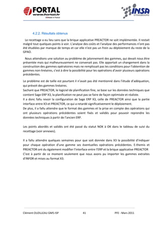    
 
 
 
Clément OUZILLEAU GM5‐ISP  41  PFE ‐ Mars 2011 
 
 
4.2.2. Résultats obtenus
Le recettage a eu lieu sans que la brique applicative PREACTOR ne soit implémentée. Il restait 
malgré tout quelques points à voir. L’analyse des coûts et l’analyse des performances n’ont pas 
été étudiées par manque de temps et car elle n’est pas un frein au déploiement du reste de la 
GPAO. 
Nous attendions une solution au problème de jalonnement des gammes, qui devait nous être 
présentée mais qui malheureusement ne convenait pas. Elle apportait un changement dans la 
construction des gammes opératoires mais ne remplissait pas les conditions pour l’obtention de 
gammes non‐linéaires, c’est à dire la possibilité pour les opérations d’avoir plusieurs opérations 
précédentes. 
Le problème est de taille est pourtant il n’avait pas été mentionné dans l’étude d’adéquation, 
qui prévoit des gammes linéaires. 
Sachant que PREACTOR, le logiciel de planification fine, se base sur les données techniques que 
contient Sage ERP X3, la planification ne peut pas se faire de façon optimisée et réaliste. 
Il a donc fallu revoir la configuration de Sage ERP X3, celle de PREACTOR ainsi que la partie 
interface entre X3 et PREACTOR, ce qui a retardé significativement le déploiement. 
De plus, il a fallu attendre que le format des gammes et la prise en compte des opérations qui 
ont  plusieurs  opérations  précédentes  soient  fixés  et  validés  pour  pouvoir  reprendre  les 
données techniques à partir de l’ancien ERP. 
 
Les points abordés et validés ont été passé du statut NOK à OK dans le tableau de suivi du 
recettage (voir annexes). 
 
Il a fallu attendre quelques semaines pour que soit donnée dans X3 la possibilité d’indiquer 
pour  chaque  opération  d’une  gamme  ses  éventuelles  opérations  précédentes.  E‐themis  et 
PREACTOR ont du également modifier l’interface entre l’ERP et la brique applicative PREACTOR 
C’est  à  partir  de  ce  moment  seulement  que  nous  avons  pu  importer  les  gammes  extraites 
d’INFOR et mises au format X3. 
   
 