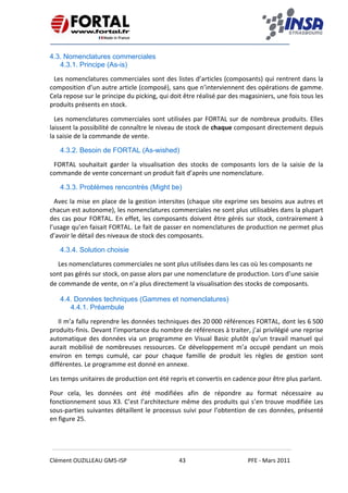    
 
 
 
Clément OUZILLEAU GM5‐ISP  43  PFE ‐ Mars 2011 
 
4.3. Nomenclatures commerciales
4.3.1. Principe (As-is)
Les nomenclatures commerciales sont des listes d’articles (composants) qui rentrent dans la 
composition d’un autre article (composé), sans que n’interviennent des opérations de gamme. 
Cela repose sur le principe du picking, qui doit être réalisé par des magasiniers, une fois tous les 
produits présents en stock. 
Les nomenclatures commerciales sont utilisées par FORTAL sur de nombreux produits. Elles 
laissent la possibilité de connaître le niveau de stock de chaque composant directement depuis 
la saisie de la commande de vente. 
4.3.2. Besoin de FORTAL (As-wished)
FORTAL  souhaitait  garder  la  visualisation  des  stocks  de  composants  lors  de  la  saisie  de  la 
commande de vente concernant un produit fait d’après une nomenclature. 
4.3.3. Problèmes rencontrés (Might be)
Avec la mise en place de la gestion intersites (chaque site exprime ses besoins aux autres et 
chacun est autonome), les nomenclatures commerciales ne sont plus utilisables dans la plupart 
des cas pour FORTAL. En effet, les composants doivent être gérés sur stock, contrairement à 
l’usage qu’en faisait FORTAL. Le fait de passer en nomenclatures de production ne permet plus 
d’avoir le détail des niveaux de stock des composants. 
4.3.4. Solution choisie
Les nomenclatures commerciales ne sont plus utilisées dans les cas où les composants ne 
sont pas gérés sur stock, on passe alors par une nomenclature de production. Lors d’une saisie 
de commande de vente, on n’a plus directement la visualisation des stocks de composants. 
4.4. Données techniques (Gammes et nomenclatures)
4.4.1. Préambule
Il m’a fallu reprendre les données techniques des 20 000 références FORTAL, dont les 6 500 
produits‐finis. Devant l’importance du nombre de références à traiter, j’ai privilégié une reprise 
automatique des données via un programme en Visual Basic plutôt qu’un travail manuel qui 
aurait  mobilisé  de  nombreuses  ressources.  Ce  développement  m’a  occupé  pendant  un  mois 
environ  en  temps  cumulé,  car  pour  chaque  famille  de  produit  les  règles  de  gestion  sont 
différentes. Le programme est donné en annexe. 
Les temps unitaires de production ont été repris et convertis en cadence pour être plus parlant. 
Pour  cela,  les  données  ont  été  modifiées  afin  de  répondre  au  format  nécessaire  au 
fonctionnement sous X3. C’est l’architecture même des produits qui s’en trouve modifiée Les 
sous‐parties suivantes détaillent le processus suivi pour l’obtention de ces données, présenté 
en figure 25.   
 