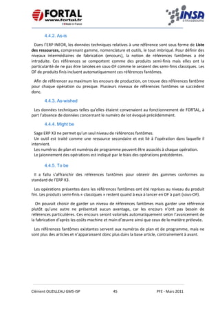    
 
 
 
Clément OUZILLEAU GM5‐ISP  45  PFE ‐ Mars 2011 
 
4.4.2. As-is
Dans l’ERP INFOR, les données techniques relatives à une référence sont sous forme de Liste 
des ressources, comprenant gamme, nomenclature et outils, le tout imbriqué. Pour définir des 
niveaux  intermédiaires  de  fabrication  (encours),  la  notion  de  références  fantômes  a  été 
introduite.  Ces  références  se  comportent  comme  des  produits  semi‐finis  mais  elles  ont  la 
particularité de ne pas être lancées en sous‐OF comme le seraient des semi‐finis classiques. Les 
OF de produits finis incluent automatiquement ces références fantômes. 
Afin de référencer au maximum les encours de production, on trouve des références fantôme 
pour  chaque  opération  ou  presque.  Plusieurs  niveaux  de  références  fantômes  se  succèdent 
donc. 
4.4.3. As-wished
Les données techniques telles qu’elles étaient convenaient au fonctionnement de FORTAL, à 
part l’absence de données concernant le numéro de lot évoqué précédemment. 
4.4.4. Might be
Sage ERP X3 ne permet qu’un seul niveau de références fantômes. 
Un outil est traité comme une ressource secondaire et est lié à l’opération dans laquelle il 
intervient. 
Les numéros de plan et numéros de programme peuvent être associés à chaque opération. 
Le jalonnement des opérations est indiqué par le biais des opérations précédentes. 
 
4.4.5. To be
Il  a  fallu  s’affranchir  des  références  fantômes  pour  obtenir  des  gammes  conformes  au 
standard de l’ERP X3.  
Les opérations présentes dans les références fantômes ont été reprises au niveau du produit 
fini. Les produits semi‐finis « classiques » restent quand à eux à lancer en OF à part (sous‐OF). 
 On pouvait choisir de garder un niveau de références fantômes mais garder une référence 
plutôt  qu’une  autre  ne  présentait  aucun  avantage,  car  les  encours  n’ont  pas  besoin  de 
références particulières. Ces encours seront valorisés automatiquement selon l’avancement de 
la fabrication d’après les coûts machine et main d’œuvre ainsi que ceux de la matière prélevée. 
Les références fantômes existantes servent aux numéros de plan et de programme, mais ne 
sont plus des articles et n’apparaissent donc plus dans la base article, contrairement à avant. 
 