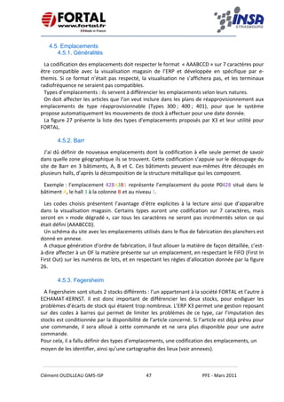    
 
 
 
Clément OUZILLEAU GM5‐ISP  47  PFE ‐ Mars 2011 
 
4.5. Emplacements
4.5.1. Généralités
La codification des emplacements doit respecter le format  « AAABCCD » sur 7 caractères pour 
être  compatible  avec  la  visualisation  magasin  de  l’ERP  et  développée  en  spécifique  par  e‐
themis. Si ce format n’était pas respecté, la visualisation ne s’affichera pas, et les terminaux 
radiofréquence ne seraient pas compatibles. 
Types d’emplacements : ils servent à différencier les emplacements selon leurs natures. 
On doit affecter les articles que l’on veut inclure dans les plans de réapprovisionnement aux 
emplacements  de  type  réapprovisionnable  (Types  300 ;  400 ;  401),  pour  que  le  système 
propose automatiquement les mouvements de stock à effectuer pour une date donnée. 
La figure 27 présente la liste des types d'emplacements proposés par X3 et leur utilité pour 
FORTAL. 
4.5.2. Barr
J’ai dû définir de nouveaux emplacements dont la codification à elle seule permet de savoir 
dans quelle zone géographique ils se trouvent. Cette codification s’appuie sur le découpage du 
site de Barr en 3 bâtiments, A, B et C. Ces bâtiments peuvent eux‐mêmes être découpés en 
plusieurs halls, d’après la décomposition de la structure métallique qui les composent. 
Exemple : l’emplacement 428A3B1 représente l’emplacement du poste P0428 situé dans le 
bâtiment A, le hall 3 à la colonne B et au niveau 1. 
Les  codes  choisis  présentent  l’avantage  d’être  explicites  à  la  lecture  ainsi  que  d’apparaître 
dans  la  visualisation  magasin.  Certains  types  auront  une  codification  sur  7  caractères,  mais 
seront en « mode dégradé », car tous les caractères ne seront pas incrémentés selon ce qui 
était défini (AAABCCD). 
Un schéma du site avec les emplacements utilisés dans le flux de fabrication des planchers est 
donné en annexe. 
A chaque génération d’ordre de fabrication, il faut allouer la matière de façon détaillée, c’est‐
à‐dire affecter à un OF la matière présente sur un emplacement, en respectant le FIFO (First In 
First Out) sur les numéros de lots, et en respectant les règles d’allocation donnée par la figure 
26. 
 
4.5.3. Fegersheim
A Fegersheim sont situés 2 stocks différents : l’un appartenant à la société FORTAL et l’autre à 
ECHAMAT‐KERNST.  Il  est  donc  important  de  différencier  les  deux  stocks,  pour  endiguer  les 
problèmes d’écarts de stock qui étaient trop nombreux. L’ERP X3 permet une gestion reposant 
sur des codes à barres qui permet de limiter les problèmes de ce type, car l’imputation des 
stocks est conditionnée par la disponibilité de l’article concerné. Si l’article est déjà prévu pour 
une  commande,  il  sera alloué  à  cette  commande  et  ne  sera  plus  disponible  pour  une  autre 
commande. 
Pour cela, il a fallu définir des types d’emplacements, une codification des emplacements, un 
moyen de les identifier, ainsi qu’une cartographie des lieux (voir annexes). 
 