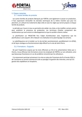    
 
 
 
Clément OUZILLEAU GM5‐ISP  49  PFE ‐ Mars 2011 
 
5. Etapes restantes
5.1. Autres familles de produits
Les autres familles de produits fabriqués par FORTAL sont également à passer en production, 
il  faut  auparavant  retravailler  les  données  techniques  de  la  même  manière  que  pour  les 
planchers, en utilisant les traitements déjà créés et avec les règles qui seront propres à chaque 
famille de produits. 
La période qui s’ouvre à nous va permettre de valider nos choix, et de modifier certains points 
pour  améliorer  le  processus  de  production.  Les  terminaux  d’atelier  comportent  des 
améliorations qui sont encore en développement et que la société e‐themis réalise. 
La  planification  sur  PREACTOR  fera  l’objet  d’amélioration  avec  l’expérience  que  les 
planificateurs vont acquérir afin d’aboutir à la réalisation d’un planning figé à la semaine. 
La radiofréquence est à installer sur le site de Barr prochainement, parallèlement à la GPAO, 
et de façon analogue au fonctionnement déjà effectif sur le site de Saint‐Pierre. 
5.2. Formations - Supports
De part l’expérience acquise par les tests effectués sur X3 et les présentations faites par e‐
themis, j’ai pu effectuer des formations envers les employés de FORTAL sur son utilisation, ainsi 
que beaucoup d’assistance en cas de problème rencontré par les utilisateurs. 
J’ai notamment participé activement à la mise en place de l’inventaire de fin d’année 2010, à 
de l’assistance au service commercial suite au passage à la gestion des intersites, ainsi qu’à la 
gestion des expéditions et réceptions. 
   
 