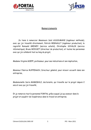    
 
 
 
Clément OUZILLEAU GM5‐ISP  5  PFE ‐ Mars 2011 
 
 
Remerciements
 
 
Je tiens à remercier Messieurs Saïd ASSOUMANI (ingénieur méthode),
avec qui j’ai travaillé étroitement, Patrick REGNAULT (ingénieur production), le
regretté Romuald GREWEY (service achats), Christophe SCHALCK (service
informatique), Bruno BOISSET (directeur de production), et toutes les personnes
avec qui j’ai collaboré tout au long du projet,
Madame Virginie GOEPP, professeur, pour ses indications et son implication,
Monsieur Fabrice RUFFENACH, Directeur général, pour m’avoir accueilli dans son
entreprise,
Mademoiselle Sarra MAMOGHLI, doctorante, qui travaille sur le projet depuis 2
ans et avec qui j’ai travaillé,
Et je remercie tout le personnel FORTAL grâce auquel j’ai pu avancer dans le
projet et acquérir de l’expérience dans le travail en entreprise.   
 