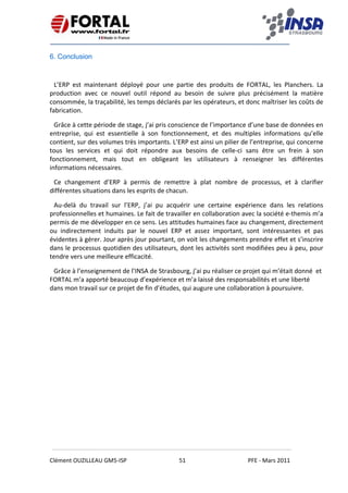    
 
 
 
Clément OUZILLEAU GM5‐ISP  51  PFE ‐ Mars 2011 
 
6. Conclusion
L’ERP  est  maintenant  déployé  pour  une  partie  des  produits  de  FORTAL,  les  Planchers.  La 
production  avec  ce  nouvel  outil  répond  au  besoin  de  suivre  plus  précisément  la  matière 
consommée, la traçabilité, les temps déclarés par les opérateurs, et donc maîtriser les coûts de 
fabrication. 
Grâce à cette période de stage, j’ai pris conscience de l’importance d’une base de données en 
entreprise,  qui  est  essentielle  à  son  fonctionnement,  et  des  multiples  informations  qu’elle 
contient, sur des volumes très importants. L’ERP est ainsi un pilier de l’entreprise, qui concerne 
tous  les  services  et  qui  doit  répondre  aux  besoins  de  celle‐ci  sans  être  un  frein  à  son 
fonctionnement,  mais  tout  en  obligeant  les  utilisateurs  à  renseigner  les  différentes 
informations nécessaires. 
Ce  changement  d’ERP  à  permis  de  remettre  à  plat  nombre  de  processus,  et  à  clarifier 
différentes situations dans les esprits de chacun. 
Au‐delà  du  travail  sur  l’ERP,  j’ai  pu  acquérir  une  certaine  expérience  dans  les  relations 
professionnelles et humaines. Le fait de travailler en collaboration avec la société e‐themis m’a 
permis de me développer en ce sens. Les attitudes humaines face au changement, directement 
ou  indirectement  induits  par  le  nouvel  ERP  et  assez  important,  sont  intéressantes  et  pas 
évidentes à gérer. Jour après jour pourtant, on voit les changements prendre effet et s’inscrire 
dans le processus quotidien des utilisateurs, dont les activités sont modifiées peu à peu, pour 
tendre vers une meilleure efficacité. 
Grâce à l’enseignement de l’INSA de Strasbourg, j’ai pu réaliser ce projet qui m’était donné  et 
FORTAL m’a apporté beaucoup d’expérience et m’a laissé des responsabilités et une liberté 
dans mon travail sur ce projet de fin d’études, qui augure une collaboration à poursuivre. 
 