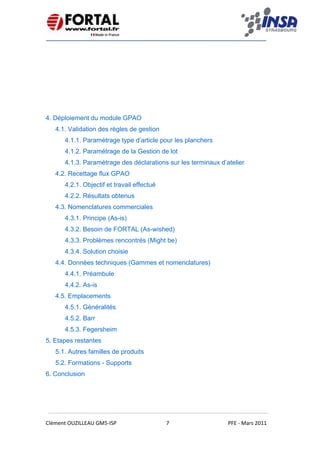    
 
 
 
Clément OUZILLEAU GM5‐ISP  7  PFE ‐ Mars 2011 
 
4. Déploiement du module GPAO
4.1. Validation des règles de gestion
4.1.1. Paramétrage type d’article pour les planchers
4.1.2. Paramétrage de la Gestion de lot
4.1.3. Paramétrage des déclarations sur les terminaux d’atelier
4.2. Recettage flux GPAO
4.2.1. Objectif et travail effectué
4.2.2. Résultats obtenus
4.3. Nomenclatures commerciales
4.3.1. Principe (As-is)
4.3.2. Besoin de FORTAL (As-wished)
4.3.3. Problèmes rencontrés (Might be)
4.3.4. Solution choisie
4.4. Données techniques (Gammes et nomenclatures)
4.4.1. Préambule
4.4.2. As-is
4.5. Emplacements
4.5.1. Généralités
4.5.2. Barr
4.5.3. Fegersheim
5. Etapes restantes
5.1. Autres familles de produits
5.2. Formations - Supports
6. Conclusion
 