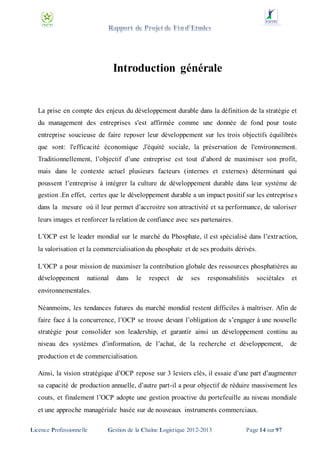 Introduction générale

La prise en compte des enjeux du développement durable dans la définition de la stratégie et
du management des entreprises s'est affirmée comme une donnée de fond pour toute
entreprise soucieuse de faire reposer leur développement sur les trois objectifs équilibrés
que sont: l'efficacité économique ,l'équité sociale, la préservation de l'environnement.
Traditionnellement, l’objectif d’une entreprise est tout d’abord de maximiser son profit,
mais dans le contexte actuel plusieurs facteurs (internes et externes) déterminant qui
poussent l’entreprise à intégrer la culture de développement durable dans leur système de
gestion .En effet, certes que le développement durable a un impact positif sur les entreprise s
dans la mesure où il leur permet d’accroitre son attractivité et sa performance, de valoriser
leurs images et renforcer la relation de confiance avec ses partenaires.
L’OCP est le leader mondial sur le marché du Phosphate, il est spécialisé dans l’extr action,
la valorisation et la commercialisation du phosphate et de ses produits dérivés.
L’OCP a pour mission de maximiser la contribution globale des ressources phosphatières au
développement

national

dans

le

respect

de

ses

responsabilités

sociétales

et

environnementales.
Néanmoins, les tendances futures du marché mondial restent difficiles à maîtriser. Afin de
faire face à la concurrence, l’OCP se trouve devant l’obligation de s’engager à une nouvelle
stratégie pour consolider son leadership, et garantir ainsi un développement continu au
niveau des systèmes d’information, de l’achat, de la recherche et développement,

de

production et de commercialisation.
Ainsi, la vision stratégique d’OCP repose sur 3 leviers clés, il essaie d’une part d’augmenter
sa capacité de production annuelle, d’autre part-il a pour objectif de réduire massivement les
couts, et finalement l’OCP adopte une gestion proactive du portefeuille au niveau mondiale
et une approche managériale basée sur de nouveaux instruments commerciaux.
Licence Professionnelle

Gestion de la Chaîne Logistique 2012-2013

Page 14 sur 97

 