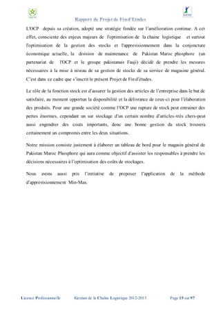 L'OCP depuis sa création, adopté une stratégie fondée sur l’amélioration continue. A cet
effet, consciente des enjeux majeurs de l'optimisation de la chaine logistique

et surtout

l'optimisation de la gestion des stocks et l'approvisionnement dans la conjoncture
économique actuelle, la division de maintenance de Pakistan Maroc phosphore (un
partenariat de

l'OCP et le groupe pakistanais Fauji) décidé de prendre les mesures

nécessaires à la mise à niveau de sa gestion de stocks de sa service de magasine général.
C’est dans ce cadre que s’inscrit le présent Projet de Fin d’études.
Le rôle de la fonction stock est d’assurer la gestion des articles de l’entreprise dans le but de
satisfaire, au moment opportun la disponibilité et la délivrance de ceux-ci pour l’élaboration
des produits. Pour une grande société comme l’OCP une rupture de stock peut entrainer des
pertes énormes, cependant un sur stockage d’un certain nombre d’articles-très chers-peut
aussi engendrer des couts importants, donc une bonne gestion du stock trouvera
certainement un compromis entre les deux situations.
Notre mission consiste justement à élaborer un tableau de bord pour le magasin général de
Pakistan Maroc Phosphore qui aura comme objectif d’assister les responsables à prendre les
décisions nécessaires à l’optimisation des coûts de stockages.
Nous

avons

aussi

pris

l’initiative

de

proposer

l’application

de

la

méthode

d’approvisionnement Min-Max.

Licence Professionnelle

Gestion de la Chaîne Logistique 2012-2013

Page 15 sur 97

 