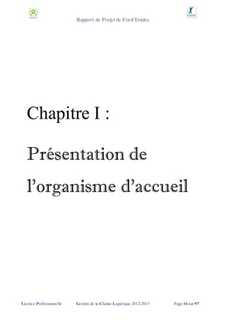 Chapitre I :
Présentation de
l'organisme d'accueil

Licence Professionnelle

Gestion de la Chaîne Logistique 2012-2013

Page 16 sur 97

 