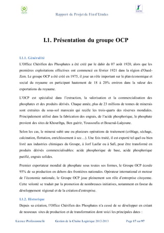 I.1. Présentation du groupe OCP
I.1.1. Généralité
L’Office Chérifien des Phosphates a été créé par le dahir du 07 août 1920, alors que les
premières exploitations effectives ont commencé en février 1921 dans la région d’OuedZem. Le groupe OCP a été créé en 1975, il joue un rôle important sur le plan économique et
social du royaume en participant hautement de 18 à 20% environ dans la valeur des
exportations du royaume.
L’OCP est spécialisé dans l’extraction, la valorisation et la commercialisation des
phosphates et des produits dérivés. Chaque année, plus de 23 millions de tonnes de minerais
sont extraites du sous-sol marocain qui recèle les trois-quarts des réserves mondiales.
Principalement utilisé dans la fabrication des engrais, de l’acide phosphorique, le phosphate
provient des sites de Khouribga, Ben guérir, Youssoufia et Boucraâ-Laâyoune.
Selon les cas, le minerai subit une ou plusieurs opérations de traitement (criblage, séchage,
calcination, flottation, enrichissement à sec…). Une fois traité, il est exporté tel quel ou bien
livré aux industries chimiques du Groupe, à Jorf Lasfar ou à Safi, pour être transformé en
produits dérivés commercialisables: acide phosphorique de base, acide phosphorique
purifié, engrais solides.
Premier exportateur mondial de phosphate sous toutes ses formes, le Groupe OCP écoule
95% de sa production en dehors des frontières nationales. Opérateur international et moteur
de l’économie nationale, le Groupe OCP joue pleinement son rôle d’entreprise citoyenne.
Cette volonté se traduit par la promotion de nombreuses initiatives, notamment en faveur du
développement régional et de la création d’entreprise.
I.1.2. Historique
Depuis sa création, l’Office Chérifien des Phosphates n’a cessé de se développer en créant
de nouveaux sites de production et de transformation dont voici les principales dates :
Licence Professionnelle

Gestion de la Chaîne Logistique 2012-2013

Page 17 sur 97

 