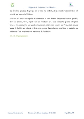 Le directeur générale du groupe est nommé par DAHIR, et le conseil d’administration est
présidé par le premier Ministre.
L’Office est inscrit au registre de commerce, et a les mêmes obligations fiscales (patente,
droit de douane, taxes, impôts sur les bénéfices, etc.) que n’importe qu’elle entreprise
privée. Cependant, il a une gestion financière entièrement séparée de l’état, ainsi, chaque
année il établit ses prix de revient, son compte d’exploitation, son bilan et participe au
budget de l’état moyennant un versement de dividendes.

I.1.3.1. Organigramme

Licence Professionnelle

Gestion de la Chaîne Logistique 2012-2013

Page 19 sur 97

 
