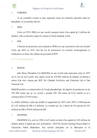•

CERPHOS
Il est considéré comme le plus important centre de recherche spécialisé dans les

phosphates et ses produits dérivés.
•

IMSA
Créée en 1970, IMSA est une société anonyme dotée d’un capital de 2 millions de

dirhams. Elle est destinée à gérer le cinéma et l’hôtel Atlantide à Safi.
•

IPSE
L’Institut de promotion socio-éducative (IPSE) est une association à but non lucratif

Créée par OCP en 1974. Son but est de promouvoir les activités d’enseignement et
d’éducation en faveur des enfants du personnel d’OCP.
I.1.3.3. Les joint-ventures

•

IMACID
Indo Maroc Phosphore S.A (IMACID) est une société indo-marocaine créée en 1997

sur le site de Jorf Lasfar. Son capital social de 619,998 millions de dirhams est détenu à
raison d’un tiers chacun par OCP SA, Chambal Fertilizers and Chemicals Ltd et Tata
Chemical Ltd.
IMACID produit et commercialise de l’acide phosphorique. Sa capacité de production est de
430 000 tonnes par an. La société a produit 298 340 tonnes de P 2O5 clarifié et en a
commercialisé 275 854 tonnes.
Le chiffre d’affaires a plus que doublé en augmentant de 105% entre 2007 et 2008 passant
de 1,95 milliard de DH à 4 milliards. Le résultat net, lui, a baissé de 4% passant de 307
millions de DH à 294,45 millions de DH.
•

EMAPHOS
EMAPHOS S.A, créé en 1996 à Jorf Lasfar est doté d’un capital de 180 millions de

dirhams détenu à égalité par trois actionnaires : OCP SA, Société chimique Prayon Rupel et
Chemische

Fabrik Budenheim. Son activité

Licence Professionnelle

principale

Gestion de la Chaîne Logistique 2012-2013

est

la fabrication et la
Page 22 sur 97

 