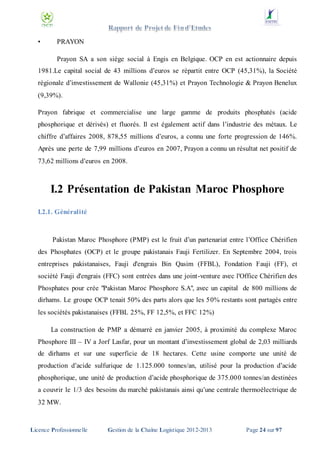 •

PRAYON
Prayon SA a son siège social à Engis en Belgique. OCP en est actionnaire depuis

1981.Le capital social de 43 millions d’euros se répartit entre OCP (45,31%), la Société
régionale d’investissement de Wallonie (45,31%) et Prayon Technologie & Prayon Benelux
(9,39%).
Prayon fabrique et commercialise une large gamme de produits phosphatés (acide
phosphorique et dérivés) et fluorés. Il est également actif dans l’industrie des métaux. Le
chiffre d’affaires 2008, 878,55 millions d’euros, a connu une forte progression de 146%.
Après une perte de 7,99 millions d’euros en 2007, Prayon a connu un résultat net positif de
73,62 millions d’euros en 2008.

I.2 Présentation de Pakistan Maroc Phosphore
I.2.1. Généralité

Pakistan Maroc Phosphore (PMP) est le fruit d’un partenariat entre l’Office Chérifien
des Phosphates (OCP) et le groupe pakistanais Fauji Fertilizer. En Septembre 2004, trois
entreprises pakistanaises, Fauji d'engrais Bin Qasim (FFBL), Fondation Fauji (FF), et
société Fauji d'engrais (FFC) sont entrées dans une joint-venture avec l'Office Chérifien des
Phosphates pour crée "Pakistan Maroc Phosphore S.A", avec un capital de 800 millions de
dirhams. Le groupe OCP tenait 50% des parts alors que les 50% restants sont partagés entre
les sociétés pakistanaises (FFBL 25%, FF 12,5%, et FFC 12%)
La construction de PMP a démarré en janvier 2005, à proximité du complexe Maroc
Phosphore III – IV a Jorf Lasfar, pour un montant d’investissement global de 2,03 milliards
de dirhams et sur une superficie de 18 hectares. Cette usine comporte une unité de
production d’acide sulfurique de 1.125.000 tonnes/an, utilisé pour la production d’acide
phosphorique, une unité de production d’acide phosphorique de 375.000 tonnes/an destinées
a couvrir le 1/3 des besoins du marché pakistanais ainsi qu’une centrale thermoélectrique de
32 MW.

Licence Professionnelle

Gestion de la Chaîne Logistique 2012-2013

Page 24 sur 97

 