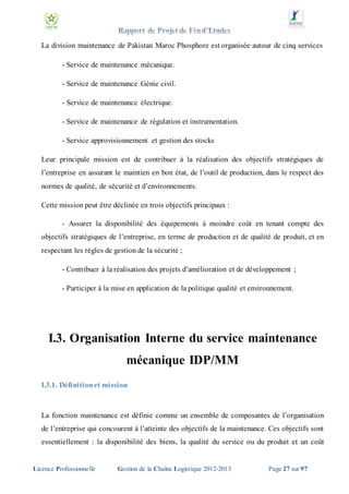 La division maintenance de Pakistan Maroc Phosphore est organisée autour de cinq services
- Service de maintenance mécanique.
- Service de maintenance Génie civil.
- Service de maintenance électrique.
- Service de maintenance de régulation et instrumentation.
- Service approvisionnement et gestion des stocks
Leur principale mission est de contribuer à la réalisation des objectifs stratégiques de
l’entreprise en assurant le maintien en bon état, de l’outil de production, dans le respect des
normes de qualité, de sécurité et d’environnements.
Cette mission peut être déclinée en trois objectifs principaux :
- Assurer la disponibilité des équipements à moindre coût en tenant compte des
objectifs stratégiques de l’entreprise, en terme de production et de qualité de produit, et en
respectant les règles de gestion de la sécurité ;
- Contribuer à la réalisation des projets d’amélioration et de développement ;
- Participer à la mise en application de la politique qualité et environnement.

I.3. Organisation Interne du service maintenance
mécanique IDP/MM
I.3.1. Définition et mission

La fonction maintenance est définie comme un ensemble de composantes de l’organisation
de l’entreprise qui concourent à l’atteinte des objectifs de la maintenance. Ces objectifs sont
essentiellement : la disponibilité des biens, la qualité du service ou du produit et un coût

Licence Professionnelle

Gestion de la Chaîne Logistique 2012-2013

Page 27 sur 97

 