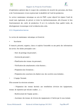 d’exploitation optimisé dans le respect des contraintes de sécurité des personnes, des biens
et de l’environnement et tout en préservant la durabilité de l’outil de production.
Le service maintenance mécanique au sein de PMP a pour objectif de réparer l’outil de
travail mais également, de prévoir et éviter les dysfonctionnements, afin d’assurer le bon
fonctionnement des outils de production. Il est à la recherche d’une qualité totale, du
développement économique et de la réduction des coûts.
I.3.2. Organisation interne

Le service de maintenance mécanique est formé de :
•

Secrétariat

Il transcrit, présente, organise, classe et exploite l'ensemble ou une partie des informations
du service. Ses tâches principales sont :
- Suivi du pointage du personnel ;
- Gestion du personnel ;
- Planification des travaux du personnel ;
- Vérification des attachements et des factures ;
- Préparation des formations ;
- Préparation des ouvertures de chantier avec des sociétés sous-traitantes .
•

L’équipe Normale

Elles assurant les missions suivantes
- Préparation des travaux destinés aux installations (révision des équipements,
travaux de réparation par mécano soudure…). ;
- Renforcement de l’équipe postée ;
- Assistance des travaux de révision des équipements à l’atelier par le sous-traitant.

Licence Professionnelle

Gestion de la Chaîne Logistique 2012-2013

Page 28 sur 97

 
