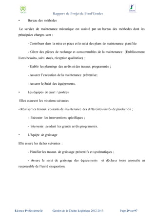 •

Bureau des méthodes

Le service de maintenance mécanique est assisté par un bureau des méthodes dont les
principales charges sont :
- Contribuer dans la mise en place et le suivi des plans de maintenance planifiée
- Gérer des pièces de rechange et consommables de la maintenance (Etablissement
listes besoins, suivi stock, réception qualitative) ;
- Etablir les plannings des arrêts et des travaux programmés ;
- Assurer l’exécution de la maintenance préventive;
- Assurer le Suivi des équipements.
•

Les équipes de quart / postées

Elles assurent les missions suivantes
- Réaliser les travaux courants de maintenance des différentes unités de production ;
- Exécuter les interventions spécifiques ;
- Intervenir pendant les grands arrêts programmés.
•

L’équipe de graissage

Elle assure les tâches suivantes :
- Planifier les travaux de graissage préventifs et systématiques ;
- Assure le suivi de graissage des équipements

et déclarer toute anomalie au

responsable de l’unité en question.

Licence Professionnelle

Gestion de la Chaîne Logistique 2012-2013

Page 29 sur 97

 