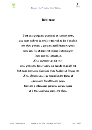 Dédicace

C'est avec profonde gratitude et sincères mots,
que nous dédions ce modeste travail de fin d'étude à
nos chers parents ; qui ont sacrifié leur vie pour
notre réussite et nous ont éclairé le chemin par
leurs conseils judicieux.
Nous espérons qu'un jour,
nous pourrons leurs rendre un peu de ce qu'ils ont
fait pour nous, que dieu leur prête bonheur et longue vie.
Nous dédions aussi ce travail à nos frères et
sœurs, nos familles, nos amis,
tous nos professeurs qui nous ont enseigner
et à tous ceux qui nous sont chers.

Licence Professionnelle

Gestion de la Chaîne Logistique 2012-2013

Page 3 sur 97

 
