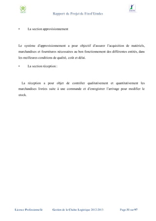 •

La section approvisionnement

Le système d’approvisionnement a pour objectif d’assurer l’acquisition de matériels,
marchandises et fournitures nécessaires au bon fonctionnement des différentes entités, dans
les meilleures conditions de qualité, coût et délai.
•

La section réception :

La réception a pour objet de contrôler qualitativement et quantitativement les
marchandises livrées suite à une commande et d’enregistrer l’arrivage pour modifier le
stock.

Licence Professionnelle

Gestion de la Chaîne Logistique 2012-2013

Page 31 sur 97

 