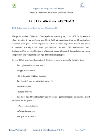Tableau 1 : Référence des articles de chaque famille

II.2 : Classification ABC/FMR
II.2.1 Principe de la méthode de classification ABC

Dès que le nombre d’éléments d’une population devient grand, il est difficile de porter la
même attention à chacun d’entre eux. Il est facile de penser que tous les éléments d’une
population n’ont pas la même importance; certains éléments importants devront être traités
de manière très rigoureuse alors que d’autres pourront l’être normalement, voire
simplement. Cela est possible si nous affectons à chaque élément de la population une classe
d’importance qui correspond à un type de traitement approprié.
On peut définir une classe homogène de Gestion comme un ensemble d’articles dont:
•

Les règles sont identiques pour :
- l'approvisionnement
- la gestion des stocks en magasins

•

Les objectifs sont les mêmes en termes de :
- taux de rupture
- niveau de stock

•

Les rôles des différents acteurs des processus (approvisionneurs, utilisateurs…) sont

les mêmes sur les phases :
- d'expression du besoin
- d'approvisionnement
- de gestion des stocks.

Licence Professionnelle

Gestion de la Chaîne Logistique 2012-2013

Page 35 sur 97

 