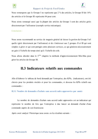 Nous remarquons que le Groupe I ne représente que 2 % des articles, le Groupe II fait 14%
des articles et le Groupe III représente 84 pour cent.
Nous avons remarqué aussi que la plupart des articles du Groupe I sont des articles gérés
directement par l’utilisateur (exemple service mécanique).
Conclusion :

Nous avons recommandé au service de magasin général de laisser la gestion du Groupe I tel
quelle (géré directement par l’utilisateur) et de s’intéresser aux 2 groupes II et III qui sont
simples à gérer et qui sont partagés entre plusieurs services, ce qui génèrera nécessairement
un gain à l’échelle du temps ainsi qu’à l’échelle de coût.
Nous allons aborder dans le 3 éme chapitre la méthode d’approvisionnement Min-Max pour
gérer les articles du Groupe III.

II.3 Indicateurs relatifs aux commandes
Afin d’élaborer le tableau de bord demandé par l’entreprise, des KPIs, (indicateurs), ont été
choisis pour les produits stockés et pour les commandes, si dessous les KPIs relatifs aux
commandes :
II.3.1 Nombre de demandes d'achats sans accord cadre approuvées par année

Le nombre de demandes d’achats sans accord cadre approuvées est un indicateur qui
représente le nombre de fois que l’entreprise à due lancer un demande d’achat d’une
commande auprès de son fournisseur.
Après avoir analysé l’historique nous avons eu les résultats suivants :

Licence Professionnelle

Gestion de la Chaîne Logistique 2012-2013

Page 44 sur 97

 
