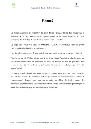 Résumé

Le présent document est le rapport du projet de fin d’étude, effectué dans le cadre de la
formation de licence professionnelle, option gestion de la chaîne logistique à l’Ecole
Supérieure des Industrie du Textile et de l’Habillement – Casablanca.
Le stage s’est déroulé au sein de PAKISTAN MAROC PHOSPHORE filiale du groupe
OCP – Jorf Lasfar, Division de maintenance.
Une des missions centrales de tout logisticien est de savoir gérer son stock avec efficacité.
Pour le cas de l’OCP, les enjeux sont de servir au mieux l’unité de production pour une
satisfaction optimale tout en maintenant les coûts de stockage les plus bas possibles. Pour
réussir cet exercice d'équilibriste, le gestionnaire s'appuie sur des techniques qui o nt montré
leur efficacité.
Le présent travail s’inscrit dans cette optique, il consiste dans un premier lieu à classifier
nos articles suivant de nombreux critères (fréquence de consommation et valeur de
consommation). Ensuite, nous mettrons au point un tableau de bord contenant des
indicateurs de performances des commandes et des stocks. Et nous finirons par appliquer le
mode d’approvisionnement de recomplétement (Min-Max).

Licence Professionnelle

Gestion de la Chaîne Logistique 2012-2013

Page 5 sur 97

 