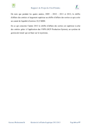 On note que pendant les quatre années, 2009 – 2010 – 2011 et 2012, le chiffre
d’affaire des entrées et largement supérieur au chiffre d’affaire des sorties ce qui a crée
un cumul de liquidité d’environ 83,5 MDH.
En ce qui concerne l’année 2013 le chiffre d’affaire des sorties est supérieur à celui
des entrées grâce à l’application due l’OPS (OCP Production System), un système de
gestion de travail qui est basé sur le toyotisme.

Licence Professionnelle

Gestion de la Chaîne Logistique 2012-2013

Page 64 sur 97

 
