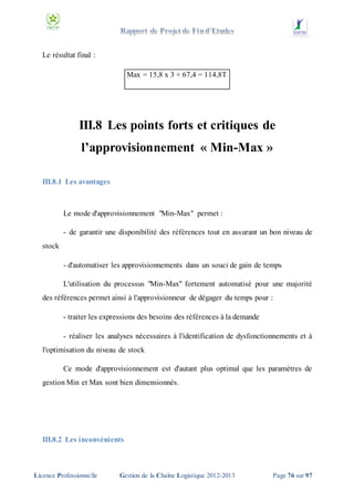 Le résultat final :
Max = 15,8 x 3 + 67,4 = 114,8T

III.8 Les points forts et critiques de
l’approvisionnement « Min-Max »
III.8.1 Les avantages

Le mode d'approvisionnement "Min-Max" permet :
- de garantir une disponibilité des références tout en assurant un bon niveau de
stock
- d'automatiser les approvisionnements dans un souci de gain de temps
L'utilisation du processus "Min-Max" fortement automatisé pour une majorité
des références permet ainsi à l'approvisionneur de dégager du temps pour :
- traiter les expressions des besoins des références à la demande
- réaliser les analyses nécessaires à l'identification de dysfonctionnements et à
l'optimisation du niveau de stock
Ce mode d'approvisionnement est d'autant plus optimal que les paramètres de
gestion Min et Max sont bien dimensionnés.

III.8.2 Les inconvénients

Licence Professionnelle

Gestion de la Chaîne Logistique 2012-2013

Page 76 sur 97

 