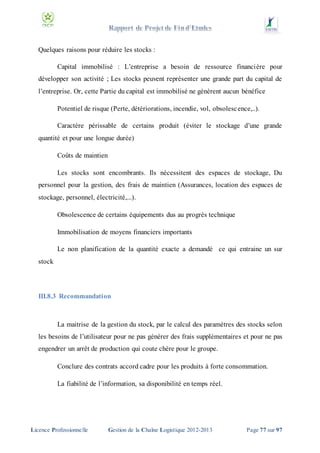 Quelques raisons pour réduire les stocks :
Capital immobilisé : L’entreprise a besoin de ressource financière pour
développer son activité ; Les stocks peuvent représenter une grande part du capital de
l’entreprise. Or, cette Partie du capital est immobilisé ne génèrent aucun bénéfice
Potentiel de risque (Perte, détériorations, incendie, vol, obsolesc ence,..).
Caractère périssable de certains produit (éviter le stockage d’une grande
quantité et pour une longue durée)
Coûts de maintien
Les stocks sont encombrants. Ils nécessitent des espaces de stockage, Du
personnel pour la gestion, des frais de maintien (Assurances, location des espaces de
stockage, personnel, électricité,...).
Obsolescence de certains équipements dus au progrès technique
Immobilisation de moyens financiers importants
Le non planification de la quantité exacte a demandé ce qui entraine un sur
stock

III.8.3 Recommandation

La maitrise de la gestion du stock, par le calcul des paramètres des stocks selon
les besoins de l’utilisateur pour ne pas générer des frais supplémentaires et pour ne pas
engendrer un arrêt de production qui coute chère pour le groupe.
Conclure des contrats accord cadre pour les produits à forte consommation.
La fiabilité de l’information, sa disponibilité en temps réel.

Licence Professionnelle

Gestion de la Chaîne Logistique 2012-2013

Page 77 sur 97

 