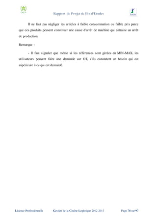 Il ne faut pas négliger les articles à faible consommation ou faible prix parce
que ces produits peuvent constituer une cause d’arrêt de machine qui entraine un arrêt
de production.
Remarque :
- Il faut signaler que même si les références sont gérées en MIN-MAX, les
utilisateurs peuvent faire une demande sur OT, s’ils constatent un besoin qui est
supérieure à ce qui est demandé.

Licence Professionnelle

Gestion de la Chaîne Logistique 2012-2013

Page 78 sur 97

 