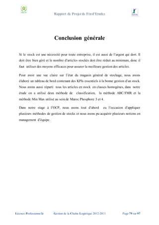 Conclusion générale
Si le stock est une nécessité pour toute entreprise, il est aussi de l’argent qui dort. Il
doit être bien géré et le nombre d’articles stockés doit être réduit au minimum, donc il
faut utiliser des moyens efficaces pour assurer la meilleure gestion des articles.
Pour avoir une vue claire sur l’état du magasin général de stockage, nous avons
élaboré un tableau de bord contenant des KPIs essentiels à la bonne gestion d’un stock.
Nous avons aussi réparti tous les articles en stock en classes homogènes, dans notre
étude on a utilisé deux méthode de

classification,

la méthode ABC/FMR et la

méthode Min Max utilisé au sein de Maroc Phosphore 3 et 4.
Dans notre stage à l’OCP, nous avons tout d’abord

eu l’occasion d’appliquer

plusieurs méthodes de gestion de stocks et nous avons pu acquérir plusieurs notions en
management d’équipe.

Licence Professionnelle

Gestion de la Chaîne Logistique 2012-2013

Page 79 sur 97

 