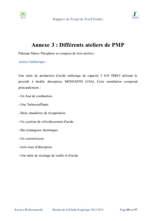 Annexe 3 : Différents ateliers de PMP
Pakistan Maroc Phosphore se compose de trois ateliers :
Atelier Sulfurique :

Une unité de production d’acide sulfurique de capacité 3 410 TMH/J utilisant le
procédé à double absorption, MONSANTO (USA). Cette installation comprend
principalement :
- Un four de combustion.
- Une Turbosoufflante.
- Deux chaudières de récupération.
- Un système de refroidissement d’acide.
- Des échangeurs thermiques.
- Un convertisseur.
- trois tours d’absorption.
- Une unité de stockage de soufre et d’acide.

Licence Professionnelle

Gestion de la Chaîne Logistique 2012-2013

Page 88 sur 97

 