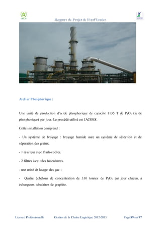 Atelier Phosphorique :

Une unité de production d’acide phosphorique de capacité 1135 T de P 2O5 (acide
phosphorique) par jour. Le procédé utilisé est JACOBS.
Cette installation comprend :
- Un système de broyage : broyage humide avec un système de sélection et de
séparation des grains;
- 1 réacteur avec flash-cooler.
- 2 filtres à cellules basculantes.
- une unité de lavage des gaz ;
-

Quatre échelons de concentration de 330 tonnes de P 2 O5 par jour chacun, à

échangeurs tubulaires de graphite.

Licence Professionnelle

Gestion de la Chaîne Logistique 2012-2013

Page 89 sur 97

 
