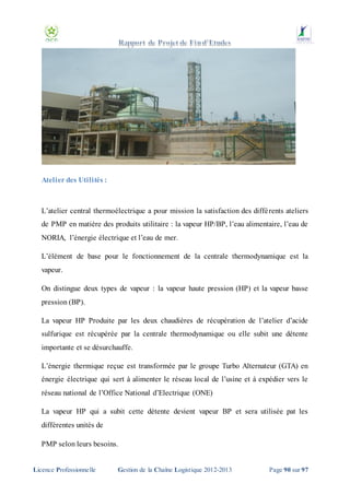 Atelier des Utilités :

L’atelier central thermoélectrique a pour mission la satisfaction des diffé rents ateliers
de PMP en matière des produits utilitaire : la vapeur HP/BP, l’eau alimentaire, l’eau de
NORIA, l’énergie électrique et l’eau de mer.
L’élément de base pour le fonctionnement de la centrale thermodynamique est la
vapeur.
On distingue deux types de vapeur : la vapeur haute pression (HP) et la vapeur basse
pression (BP).
La vapeur HP Produite par les deux chaudières de récupération de l’atelier d’acide
sulfurique est récupérée par la centrale thermodynamique ou elle subit une détente
importante et se désurchauffe.
L’énergie thermique reçue est transformée par le groupe Turbo Alternateur (GTA) en
énergie électrique qui sert à alimenter le réseau local de l’usine et à expédier vers le
réseau national de l’Office National d’Electrique (ONE)
La vapeur HP qui a subit cette détente devient vapeur BP et sera utilisée pat les
différentes unités de
PMP selon leurs besoins.

Licence Professionnelle

Gestion de la Chaîne Logistique 2012-2013

Page 90 sur 97

 