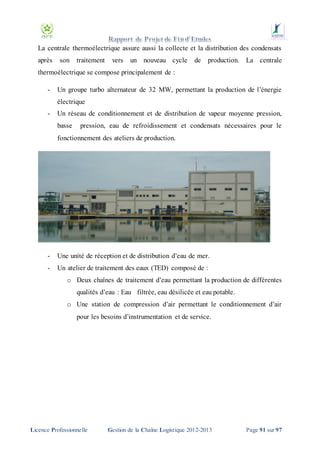 La centrale thermoélectrique assure aussi la collecte et la distribution des condensats
après

son

traitement

vers

un nouveau cycle

de

production. La centrale

thermoélectrique se compose principalement de :
-

Un groupe turbo alternateur de 32 MW, permettant la production de l’énergie
électrique

-

Un réseau de conditionnement et de distribution de vapeur moyenne pression,
basse

pression, eau de refroidissement et condensats nécessaires pour le

fonctionnement des ateliers de production.

-

Une unité de réception et de distribution d’eau de mer.

-

Un atelier de traitement des eaux (TED) composé de :
o Deux chaînes de traitement d’eau permettant la production de différentes
qualités d’eau : Eau filtrée, eau désilicée et eau potable.
o Une station de compression d’air permettant le conditionnement d’air
pour les besoins d’instrumentation et de service.

Licence Professionnelle

Gestion de la Chaîne Logistique 2012-2013

Page 91 sur 97

 