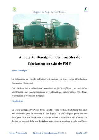 Annexe 4 : Description des procédés de
fabrication au sein de PMP
Acide sulfurique :

La fabrication de l’acide sulfurique est réalisée en trois étapes (Combustion,
Conversion, Absorption)
Ces réactions sont exothermiques, permettant un gain énergétique pour ramener les
températures à des valeurs maximisant les rendements des transformations précédentes
et permettant la production de vapeur.
Combustion :

Le soufre est reçu à PMP sous forme liquide : fondu et filtré. Il est stocké dans deux
bacs réchauffés pour le maintenir à l’état liquide. Le soufre liquide passe dans une
fosse pour qu’il soit pompé vers le four où se fera la combustion avec l’air sec. Ce
dernier qui provient de la tour de séchage après avoir été aspiré par la turbo soufflante.

Licence Professionnelle

Gestion de la Chaîne Logistique 2012-2013

Page 92 sur 97

 