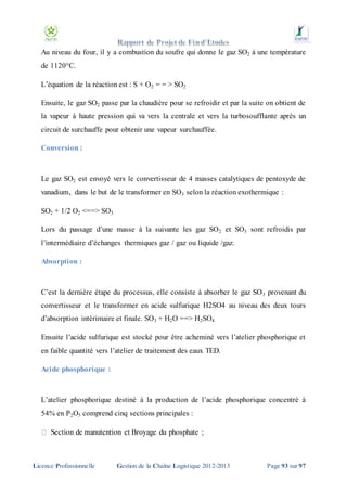 Au niveau du four, il y a combustion du soufre qui donne le gaz SO2 à une température
de 1120°C.
L’équation de la réaction est : S + O2 = = > SO2
Ensuite, le gaz SO2 passe par la chaudière pour se refroidir et par la suite on obtient de
la vapeur à haute pression qui va vers la centrale et vers la turbosoufflante après un
circuit de surchauffe pour obtenir une vapeur surchauffée.
Conversion :

Le gaz SO2 est envoyé vers le convertisseur de 4 masses catalytiques de pentoxyde de
vanadium, dans le but de le transformer en SO3 selon la réaction exothermique :
SO2 + 1/2 O2 <==> SO3
Lors du passage d’une masse à la suivante les gaz SO 2 et SO3 sont refroidis par
l’intermédiaire d’échanges thermiques gaz / gaz ou liquide /gaz.
Absorption :

C’est la dernière étape du processus, elle consiste à absorber le gaz SO 3 provenant du
convertisseur et le transformer en acide sulfurique H2SO4 au niveau des deux tours
d’absorption intérimaire et finale. SO3 + H2O ==> H2 SO4
Ensuite l’acide sulfurique est stocké pour être acheminé vers l’atelier phosphorique et
en faible quantité vers l’atelier de traitement des eaux TED.
Acide phosphorique :

L’atelier phosphorique destiné à la production de l’acide phosphorique concentré à
54% en P 2O5 comprend cinq sections principales :

Licence Professionnelle

Gestion de la Chaîne Logistique 2012-2013

Page 93 sur 97

 