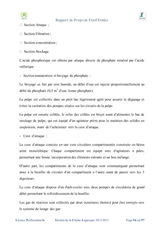 Section Attaque ;

L’acide phosphorique est obtenu par attaque directe du phosphate minéral par l’acide
sulfurique.
- Section manutention et broyage du phosphate :
Le broyage se fait par voie humide, un débit d’eau est injecté proportionnellement au
débit du phosphate (0,5 m3 d’eau /tonne phosphate).
La pulpe est collectée dans un petit bac légèrement agité pour assurer le dégazage et
éviter la cavitation des pompes situées sur les circuits de la pulpe.
La pulpe est ensuite criblée, le refus des cribles est broyé avant d’alimenter le bac de
stockage de pulpe, qui est équipé d’un agitateur prévu pour le maintien des solides en
suspension, avant de l’acheminer vers la cuve d’attaque.
- Cuve d’attaque :
La cuve d’attaque consiste en une cuve circulaire compartimentée construite en béton
armé monolithique. Chaque compartiment est équipé avec d’agitateurs à pales,
permettant une bonne incorporation des éléments entrants et un bon mélange.
D’autre part, les compartiments de la cuve d’attaque sont communiquant permettant
ainsi à la bouillie de circuler d’un compartiment a l’autre avant de passer vers les 3
digesteurs.
La cuve d’attaque dispose d’un flash-cooler avec deux pompes de circulation de grand
débit permettant le refroidissement de la bouillie.
Les gaz de réaction sont collectés par deux ouvertures (hottes) pour être envoyés vers
le système de lavage des gaz.
Licence Professionnelle

Gestion de la Chaîne Logistique 2012-2013

Page 94 sur 97

 