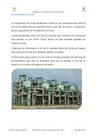 Concentration de l’acide :

La concentration de l’acide phosphorique consiste en une élimination d’une partie de
son eau de dilution par une évaporation forcée sous vide; on favorise ce phénomène
par une augmentation de la température de l’acide.
L’acide phosphorique titrant 28% P 2O5est acheminé vers 4 échelons de concentration
pour atteindre un titre de54% P 2O5et devenir un acide marchand répondant aux
exigences clients
L’opération de concentration se fait par le chauffage indirect de l’acide par la vapeur
basse pression au niveau d’un échangeur tubulaire en graphite.
L’acide produit passe ensuite vers une unité de stockage constituée par deux bacs de
dé-sursaturation, deux bacs de décantation, deux bacs de stockage et d’un bac de
transfert vers la station de chargement des navires

Licence Professionnelle

Gestion de la Chaîne Logistique 2012-2013

Page 96 sur 97

 