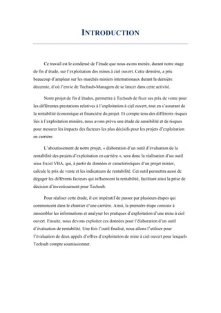 INTRODUCTION
Ce travail est le condensé de l’étude que nous avons menée, durant notre stage
de fin d’étude, sur l’exploitation des mines à ciel ouvert. Cette dernière, a pris
beaucoup d’ampleur sur les marchés miniers internationaux durant la dernière
décennie, d’où l’envie de Techsub-Managem de se lancer dans cette activité.
Notre projet de fin d’études, permettra à Techsub de fixer ses prix de vente pour
les différentes prestations relatives à l’exploitation à ciel ouvert, tout en s’assurant de
la rentabilité économique et financière du projet. Et compte tenu des différents risques
liés à l’exploitation minière, nous avons prévu une étude de sensibilité et de risques
pour mesurer les impacts des facteurs les plus décisifs pour les projets d’exploitation
en carrière.
L’aboutissement de notre projet, « élaboration d’un outil d’évaluation de la
rentabilité des projets d’exploitation en carrière », sera donc la réalisation d’un outil
sous Excel VBA, qui, à partir de données et caractéristiques d’un projet minier,
calcule le prix de vente et les indicateurs de rentabilité. Cet outil permettra aussi de
dégager les différents facteurs qui influencent la rentabilité, facilitant ainsi la prise de
décision d’investissement pour Techsub.
Pour réaliser cette étude, il est impératif de passer par plusieurs étapes qui
commencent dans le chantier d’une carrière. Ainsi, la première étape consiste à
rassembler les informations et analyser les pratiques d’exploitation d’une mine à ciel
ouvert. Ensuite, nous devons exploiter ces données pour l’élaboration d’un outil
d’évaluation de rentabilité. Une fois l’outil finalisé, nous allons l’utiliser pour
l’évaluation de deux appels d’offres d’exploitation de mine à ciel ouvert pour lesquels
Techsub compte soumissionner.
 