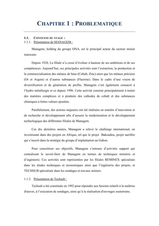 CHAPITRE 1 : PROBLEMATIQUE
1.1. CONTEXTE DU STAGE :
1.1.1. Présentation de MANAGEM :
Managem, holding du groupe ONA, est le principal acteur du secteur minier
marocain.
Depuis 1928, La filiale n’a cessé d’évoluer à hauteur de ses ambitions et de ses
compétences. Aujourd’hui, ses principales activités sont l’extraction, la production et
la commercialisation des métaux de base (Cobalt, Zinc) ainsi que les métaux précieux
(Or et Argent) et d’autres substances (Fluorine). Dans le cadre d’une vision de
diversification et de génération de profits, Managem s’est également consacré à
l’hydro métallurgie et ce depuis 1996. Cette activité consiste principalement à traiter
des matières complexes et à produire des cathodes de cobalt et des substances
chimiques à fortes valeurs ajoutées.
Parallèlement, des actions majeures ont été réalisées en matière d’innovation et
de recherche et développement afin d’assurer la modernisation et le développement
technologique des différentes filiales de Managem.
Ces dix dernières années, Managem a relevé le challenge international, en
investissant dans des projets en Afrique, tel que le projet Bakoudou, projet aurifère
qui s’inscrit dans la stratégie du groupe d’implantation au Gabon.
Pour concrétiser ses objectifs, Managem s’entoure d’activités support qui
centralisent le savoir-faire de Managem en termes de techniques minières et
d’ingénierie. Ces activités sont représentées par les filiales REMINEX spécialisée
dans les études techniques et économiques ainsi que l’ingénierie des projets, et
TECHSUB spécialisée dans les sondages et travaux miniers.
1.1.2. Présentation de Techsub :
Techsub a été constituée en 1992 pour répondre aux besoins relatifs à la maîtrise
d'œuvre, à l’exécution de sondages, ainsi qu’à la réalisation d'ouvrages souterrains.
 