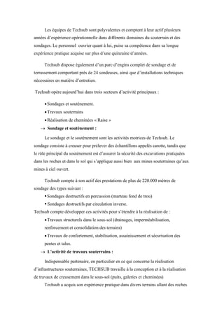 Les équipes de Techsub sont polyvalentes et comptent à leur actif plusieurs
années d’expérience opérationnelle dans différents domaines du souterrain et des
sondages. Le personnel ouvrier quant à lui, puise sa compétence dans sa longue
expérience pratique acquise sur plus d’une quinzaine d’années.
Techsub dispose également d’un parc d’engins complet de sondage et de
terrassement comportant près de 24 sondeuses, ainsi que d’installations techniques
nécessaires en matière d’entretien.
Techsub opère aujourd’hui dans trois secteurs d’activité principaux :
Sondages et soutènement.
Travaux souterrains
Réalisation de cheminées « Raise »
 Sondage et soutènement :
Le sondage et le soutènement sont les activités motrices de Techsub. Le
sondage consiste à creuser pour prélever des échantillons appelés carotte, tandis que
le rôle principal du soutènement est d’assurer la sécurité des excavations pratiquées
dans les roches et dans le sol qui s’applique aussi bien aux mines souterraines qu’aux
mines à ciel ouvert.
Techsub compte à son actif des prestations de plus de 220.000 mètres de
sondage des types suivant :
Sondages destructifs en percussion (marteau fond de trou)
 Sondages destructifs par circulation inverse.
Techsub compte développer ces activités pour s’étendre à la réalisation de :
Travaux structurels dans le sous-sol (drainages, imperméabilisation,
renforcement et consolidation des terrains)
Travaux de confortement, stabilisation, assainissement et sécurisation des
pentes et talus.
 L'activité de travaux souterrains :
Indispensable partenaire, en particulier en ce qui concerne la réalisation
d’infrastructures souterraines, TECHSUB travaille à la conception et à la réalisation
de travaux de creusement dans le sous-sol (puits, galeries et cheminées)
Techsub a acquis son expérience pratique dans divers terrains allant des roches
 