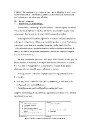 TECHSUB fait aussi appel à la technique « Rotary Vertical Drilling System » pour
assurer la verticalité et l’orientation des cheminées et assure ainsi la réalisation de
puits verticaux avec une très grande précision.
1.2. PROBLEMATIQUE:
1.2.1. Introduction à la problématique :
Dans le cadre d’une stratégie de diversification, Techsub a exprimé son intérêt
pour les travaux d’exploitation à ciel ouvert, marché qui commence à occuper une
partie majeure dans les activités de MANAGEM ces dernières années.
Cette importance accordée à l’exploitation en carrières est due essentiellement
au fait que le coût par tonne est beaucoup plus réduit que dans le cas de l’exploitation
en souterrain et que la capacité annuelle d’extraction est plus élevée. En effet,
l’exploitation à ciel ouvert permet l’utilisation d’équipements géants permettant de
libérer et de déplacer des quantités considérables de matériaux en peu de temps et
avec peu de main d’œuvre.
De plus, le nombre de gisements à forte teneur tend à diminuer de sorte qu’il est
devenu impératif de manipuler et traiter plus de minerai à faible teneur. Il faudrait
donc baisser les coûts de production en augmentant la productivité des engins,
solution qui n’est envisageable qu’en exploitation en carrière.
Dans ce contexte, Techsub envisage de soumissionner pour l’exploitation de
deux carrières :
 «Sidi Ali», située à 75Km de AGM (Akka Gold Mining), à 15km de la mine
d’«Agoujgal» sous-traitée à Matimex.
 « Pumpi-Kamassani», en République Démocratique du Congo.
Une première analyse des forces, faiblesses, opportunités et menaces nous permet de
tracer la matrice suivante :
Figure 2: Analyse FFOM de l'exploitation en carrière pour Techsub
 