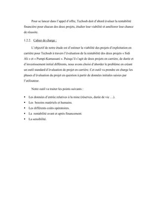 Pour se lancer dans l’appel d’offre, Techsub doit d’abord évaluer la rentabilité
financière pour chacun des deux projets, étudier leur viabilité et améliorer leur chance
de réussite.
1.2.2. Cahier de charge :
L’objectif de notre étude est d’estimer la viabilité des projets d’exploitation en
carrière pour Techsub à travers l’évaluation de la rentabilité des deux projets « Sidi
Ali » et « Pumpi-Kamassani ». Puisqu’il s’agit de deux projets en carrière, de durée et
d’investissement initial différents, nous avons choisi d’aborder le problème en créant
un outil standard d’évaluation de projet en carrière. Cet outil va prendre en charge les
phases d’évaluation du projet en question à partir de données initiales saisies par
l’utilisateur.
Notre outil va traiter les points suivants :
 Les données d’entrée relatives à la mine (réserves, durée de vie …).
 Les besoins matériels et humains.
 Les différents coûts opératoires.
 La rentabilité avant et après financement.
 La sensibilité.
 