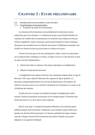 CHAPITRE 2 : ETUDE PRELIMINAIRE
2.1. GENERALITES SUR LES MINES A CIEL OUVERT:
2.1.1. Caractéristiques d’un projet minier :
a. Évaluation de projet d’investissement:
Les décisions d'investissement sont probablement les décisions les plus
importantes pour une entreprise. L’évaluation de projet a pour finalité d'étudier les
conditions de viabilité des investissements et d’améliorer leurs chances de réussite.
Alliant comptabilité, analyse financière, gestion prévisionnelle et étude techniques,
elle permet de rassembler tous les éléments nécessaires à l'élaboration du projet et de
clarifier les facteurs de base qui gouvernent ses chances de succès.
Choisir d’investir peut avoir des conséquences vitales à court et à long termes
sur la capacité d'une compagnie à rivaliser, et même à survivre. Cette décision se base
sur deux activités fondamentales :
 Allouer des fonds en capitaux à des projets spécifiques ou budgétisation
 Obtenir le financement nécessaire
La budgétisation des capitaux demeure une composante majeure dans ce type de
décisions. Elle a pour objectif l'allocation des capitaux de façon optimale. Ce
processus comprend généralement les activités de planification, d'évaluation, de
sélection, de mise en œuvre, de contrôle et finalement de réévaluation en continu et de
vérification des résultats.
En plus de servir à évaluer la rentabilité du projet, la budgétisation aide à
susciter l’intérêt de potentiels investisseurs en les orientant quant à l’allocation des
fonds nécessaires et ce, de la façon la plus optimale.
Dans le sens large, l’évaluation des projets débouche sur la sélection parmi
différents projets d'investissement. Néanmoins, un tel modèle ne peut suffire pour
prendre une décision d'investissement. Les facteurs qualitatifs de risques uniques
associés à chaque occasion d'investissement nécessitent d’adopter une gestion
adéquate et un jugement intelligent.
 