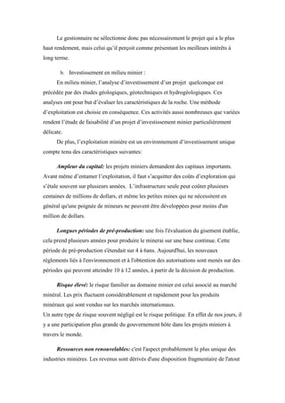 Le gestionnaire ne sélectionne donc pas nécessairement le projet qui a le plus
haut rendement, mais celui qu’il perçoit comme présentant les meilleurs intérêts à
long terme.
b. Investissement en milieu minier :
En milieu minier, l’analyse d’investissement d’un projet quelconque est
précédée par des études géologiques, géotechniques et hydrogéologiques. Ces
analyses ont pour but d’évaluer les caractéristiques de la roche. Une méthode
d’exploitation est choisie en conséquence. Ces activités aussi nombreuses que variées
rendent l’étude de faisabilité d’un projet d’investissement minier particulièrement
délicate.
De plus, l’exploitation minière est un environnement d’investissement unique
compte tenu des caractéristiques suivantes:
Ampleur du capital: les projets miniers demandent des capitaux importants.
Avant même d’entamer l’exploitation, il faut s’acquitter des coûts d’exploration qui
s’étale souvent sur plusieurs années. L’infrastructure seule peut coûter plusieurs
centaines de millions de dollars, et même les petites mines qui ne nécessitent en
général qu'une poignée de mineurs ne peuvent être développées pour moins d'un
million de dollars.
Longues périodes de pré-production: une fois l'évaluation du gisement établie,
cela prend plusieurs années pour produire le minerai sur une base continue. Cette
période de pré-production s'étendait sur 4 à 6ans. Aujourd'hui, les nouveaux
règlements liés à l'environnement et à l'obtention des autorisations sont menés sur des
périodes qui peuvent atteindre 10 à 12 années, à partir de la décision de production.
Risque élevé: le risque familier au domaine minier est celui associé au marché
minéral. Les prix fluctuent considérablement et rapidement pour les produits
minéraux qui sont vendus sur les marchés internationaux.
Un autre type de risque souvent négligé est le risque politique. En effet de nos jours, il
y a une participation plus grande du gouvernement hôte dans les projets miniers à
travers le monde.
Ressources non renouvelables: c'est l'aspect probablement le plus unique des
industries minières. Les revenus sont dérivés d'une disposition fragmentaire de l'atout
 