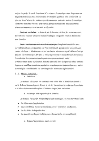 majeur du projet, à savoir le minerai. Ces réserves économiques sont dispersées sur
de grands territoires et ne pourront être développées que là où elles se trouvent. De
plus, au lieu d’acheter les matières premières comme tout autre secteur économique,
l’industrie minière a besoin d’explorer de grandes surfaces afin de découvrir les
gisements nécessaires pour garantir sa pérennité.
Durée de vie limitée : la durée de vie de la mine est finie, les investissements
doivent donc recevoir un retour monétaire adéquat lorsque les réserves de minerai
sont épuisées.
Impact environnemental et socio-économique: l'exploitation minière aura
inévitablement des conséquences sur l'environnement, que ce soient les dommages
causés à la faune et à la flore ou encore les résidus miniers entreposés à la surface qui
peuvent s'avérer toxiques. De plus le bruit, la poussière ou autres facteurs typiques de
l'exploitation des mines sont des impacts environnementaux à traiter.
L'établissement d'une exploitation minières dans une zone éloignée ou rurale entraine
également un afflux soudain de population, ce qui engendre des conséquences socio-
économiques considérables sur un village voire même une région entière.
2.1.2. Mines à ciel ouvert :
a. Définition :
Les mines à ciel ouvert (ou carrières) sont celles dont le minerai est extrait à
partir de la surface après avoir dégagé le stérile. La roche est creusée par dynamitage
et le minerai est ensuite chargé sur d’énormes engins pour traitement.
b. Avantages de l’exploitation en surface :
Les mines à ciel ouvert présentent plusieurs avantages, les plus importants sont :
 Le faible coût d’exploitation.
 La possibilité de choisir le minerai de teneurs conformes aux besoins.
 La flexibilité de la production.
 La sécurité : meilleure visibilité, surveillance facile, personnel limité.
c. Types d’exploitations à ciel ouvert :
 