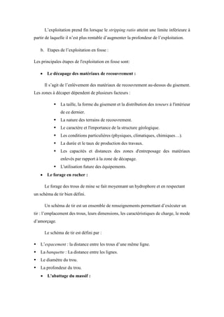 L’exploitation prend fin lorsque le stripping ratio atteint une limite inférieure à
partir de laquelle il n’est plus rentable d’augmenter la profondeur de l’exploitation.
b. Etapes de l’exploitation en fosse :
Les principales étapes de l'exploitation en fosse sont:
 Le décapage des matériaux de recouvrement :
Il s’agit de l’enlèvement des matériaux de recouvrement au-dessus du gisement.
Les zones à décaper dépendent de plusieurs facteurs :
 La taille, la forme du gisement et la distribution des teneurs à l'intérieur
de ce dernier.
 La nature des terrains de recouvrement.
 Le caractère et l'importance de la structure géologique.
 Les conditions particulières (physiques, climatiques, chimiques…).
 La durée et le taux de production des travaux.
 Les capacités et distances des zones d'entreposage des matériaux
enlevés par rapport à la zone de décapage.
 L'utilisation future des équipements.
 Le forage en rocher :
Le forage des trous de mine se fait moyennant un hydrophore et en respectant
un schéma de tir bien défini.
Un schéma de tir est un ensemble de renseignements permettant d’exécuter un
tir : l’emplacement des trous, leurs dimensions, les caractéristiques de charge, le mode
d’amorçage.
Le schéma de tir est défini par :
 L’espacement : la distance entre les trous d’une même ligne.
 La banquette : La distance entre les lignes.
 Le diamètre du trou.
 La profondeur du trou.
 L'abattage du massif :
 