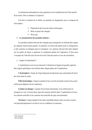 La destination principale de cette opération est la modification de l’état naturel
de la roche. Elle est abattue à l’explosif1
.
Une fois le schéma de tir défini, on procède au chargement, qui se compose de
trois étapes :
 Préparation des trous de mines (nettoyage).
 Mise en place des charges.
 Bourrage.
 La manutention des produits abattus :
Les produits abattus doivent être chargés puis transportés en utilisant des engins
de capacité relativement grande. En général, on utilise des pelles pour le chargement,
et des camions ou dumpers pour le transport. Les camions doivent être bien répartis
sur les pelles de façon à optimiser le rendement global de l’opération. Il faut aussi
s’occuper de l’état des aires de travail et de l’état des pistes et voix de circulation.
c. Engins d’exploitation2
:
L’exploitation à ciel ouvert nécessite l’utilisation d’engins de grande capacité.
Des engins spécifiques sont utilisés dans chaque phase de l’exploitation.
L’hydrophore : Engin de forge disposant de plusieurs tiges permettant de forer
des trous dans la roche.
Pelle hydraulique : Engin constitué d’une tourelle pivotante munie d’un godet,
utilisé pour déplacer divers matériaux.
Camion ou dumper : équipé d’une benne basculante, il est utilisé pour le
transport en vrac. Il existe deux types de camions utilisés dans l’exploitation en fosse :
les camions articulés et les camions non articulés de type conventionnel.
Niveleuse : Engin équipé d’une lame orientable placée entre ses deux essieux,
servant principalement à niveler le sol ou à déblayer la chaussée.
1
Voir Annexe1
2
Voir annexe2
 