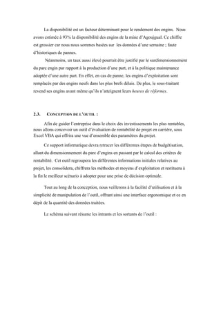La disponibilité est un facteur déterminant pour le rendement des engins. Nous
avons estimée à 93% la disponibilité des engins de la mine d’Agoujgual. Ce chiffre
est grossier car nous nous sommes basées sur les données d’une semaine ; faute
d’historiques de pannes.
Néanmoins, un taux aussi élevé pourrait être justifié par le surdimensionnement
du parc engin par rapport à la production d’une part, et à la politique maintenance
adoptée d’une autre part. En effet, en cas de panne, les engins d’exploitation sont
remplacés par des engins neufs dans les plus brefs délais. De plus, le sous-traitant
revend ses engins avant même qu’ils n’atteignent leurs heures de réformes.
2.3. CONCEPTION DE L’OUTIL :
Afin de guider l’entreprise dans le choix des investissements les plus rentables,
nous allons concevoir un outil d’évaluation de rentabilité de projet en carrière, sous
Excel VBA qui offrira une vue d’ensemble des paramètres du projet.
Ce support informatique devra retracer les différentes étapes de budgétisation,
allant du dimensionnement du parc d’engins en passant par le calcul des critères de
rentabilité. Cet outil regroupera les différentes informations initiales relatives au
projet, les consolidera, chiffrera les méthodes et moyens d’exploitation et restituera à
la fin le meilleur scénario à adopter pour une prise de décision optimale.
Tout au long de la conception, nous veillerons à la facilité d’utilisation et à la
simplicité de manipulation de l’outil, offrant ainsi une interface ergonomique et ce en
dépit de la quantité des données traitées.
Le schéma suivant résume les intrants et les sortants de l’outil :
 